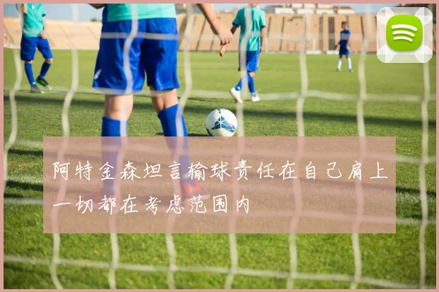 阿特金森坦言输球责任在自己肩上一切都在考虑范围内