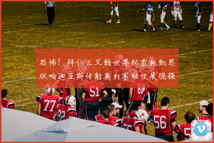 恐怖！拜仁三叉戟世界杯首轮凯恩双响迪亚斯传射奥利塞助攻展现强大实力