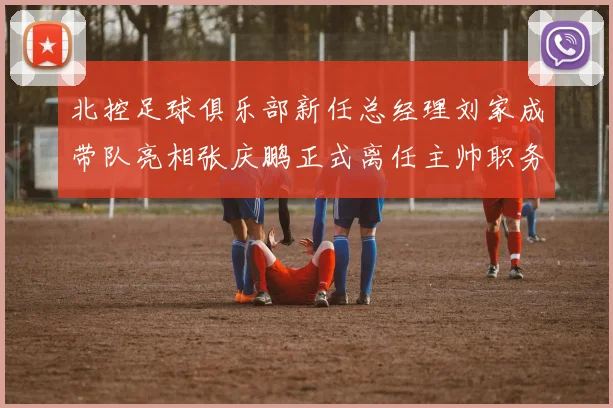 北控足球俱乐部新任总经理刘家成带队亮相张庆鹏正式离任主帅职务