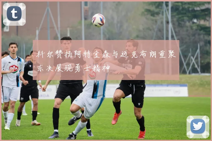 科尔赞扬阿特金森与迈克布朗重聚东决展现勇士精神