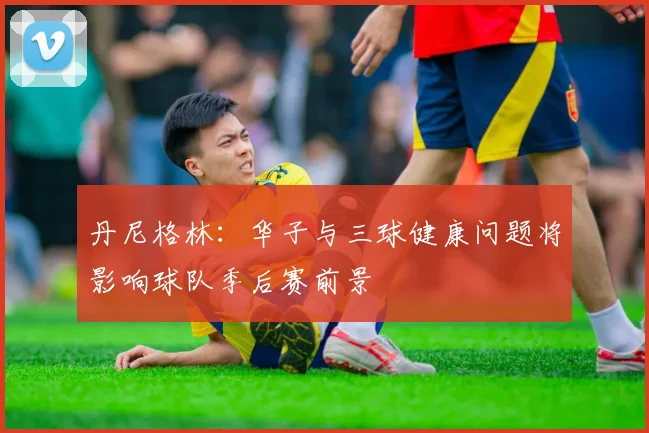 丹尼格林：华子与三球健康问题将影响球队季后赛前景
