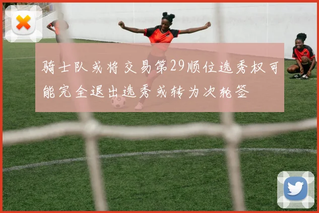 骑士队或将交易第29顺位选秀权可能完全退出选秀或转为次轮签