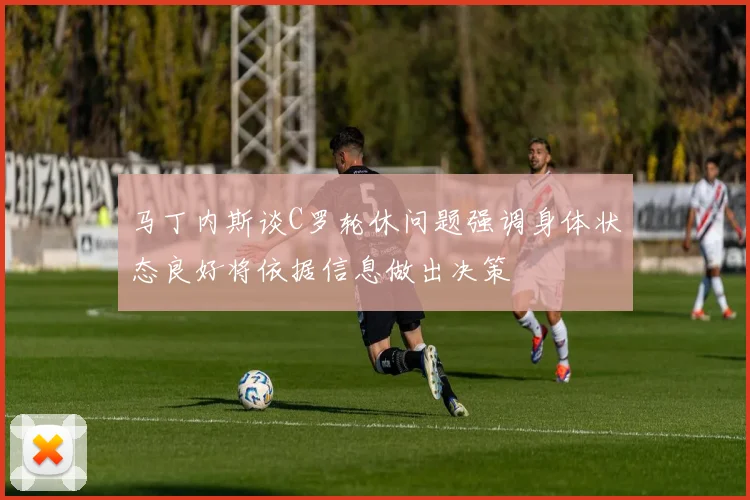 马丁内斯谈C罗轮休问题强调身体状态良好将依据信息做出决策