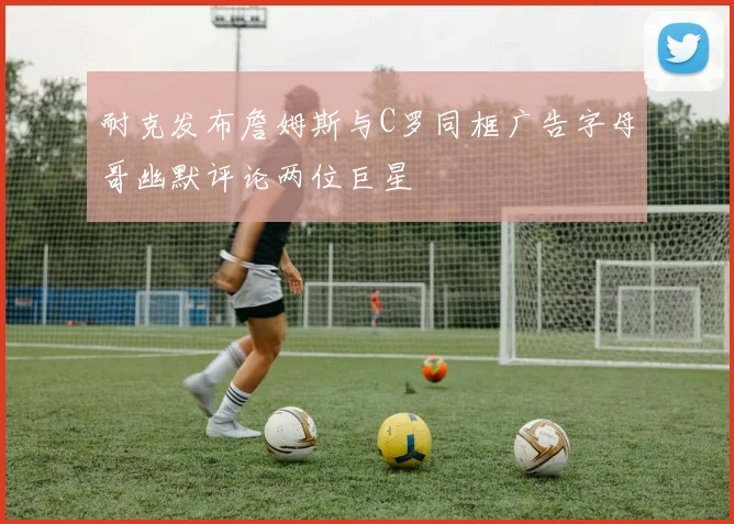耐克发布詹姆斯与C罗同框广告字母哥幽默评论两位巨星