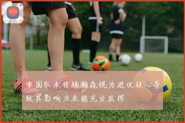 中国队未将杨瀚森视为进攻核心导致其影响力未能充分发挥