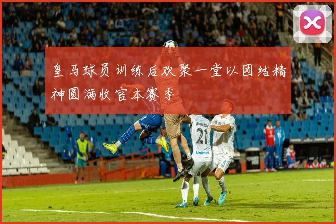 皇马球员训练后欢聚一堂以团结精神圆满收官本赛季