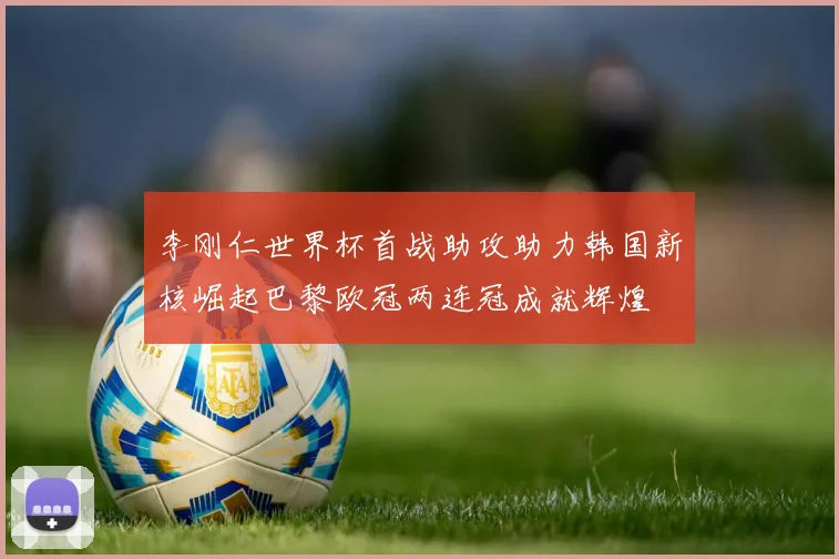李刚仁世界杯首战助攻助力韩国新核崛起巴黎欧冠两连冠成就辉煌