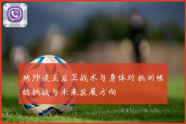纳帅谈五后卫战术与身体对抗训练的挑战与未来发展方向