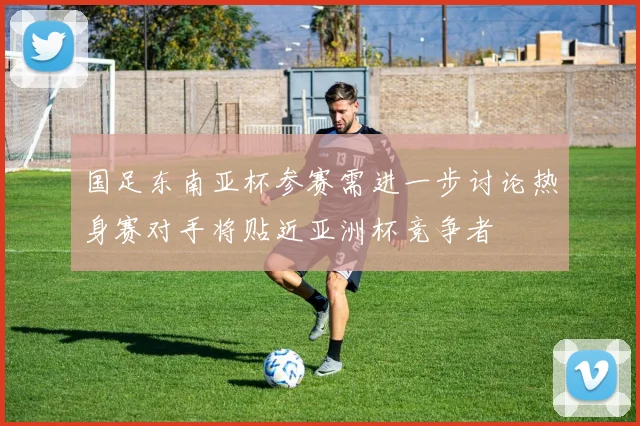国足东南亚杯参赛需进一步讨论热身赛对手将贴近亚洲杯竞争者