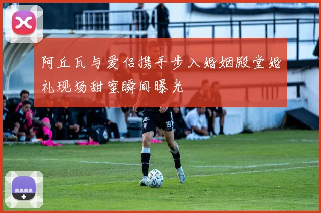 阿丘瓦与爱侣携手步入婚姻殿堂婚礼现场甜蜜瞬间曝光