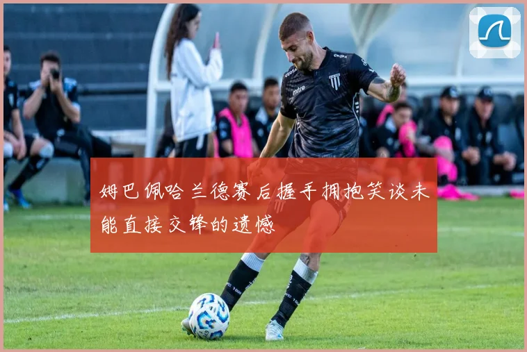 姆巴佩哈兰德赛后握手拥抱笑谈未能直接交锋的遗憾