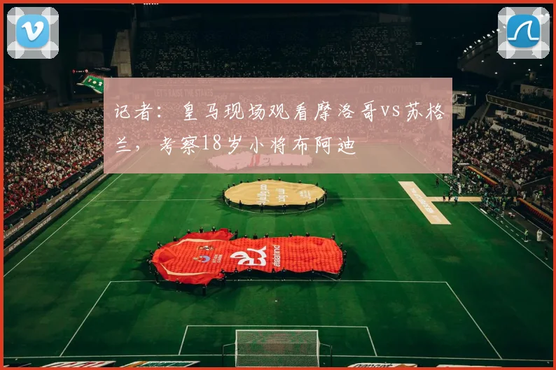 记者：皇马现场观看摩洛哥vs苏格兰，考察18岁小将布阿迪