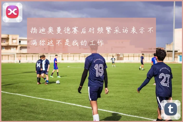 扬迪奥曼德赛后对频繁采访表示不满称这不是我的工作