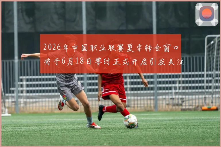 2026年中国职业联赛夏季转会窗口将于6月18日零时正式开启引发关注