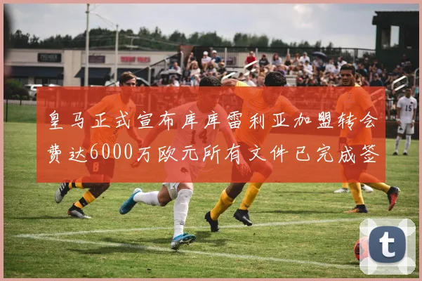 皇马正式宣布库库雷利亚加盟转会费达6000万欧元所有文件已完成签署