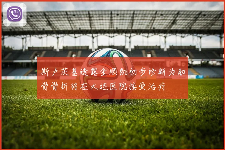 斯卢茨基透露金顺凯初步诊断为肋骨骨折将在大连医院接受治疗