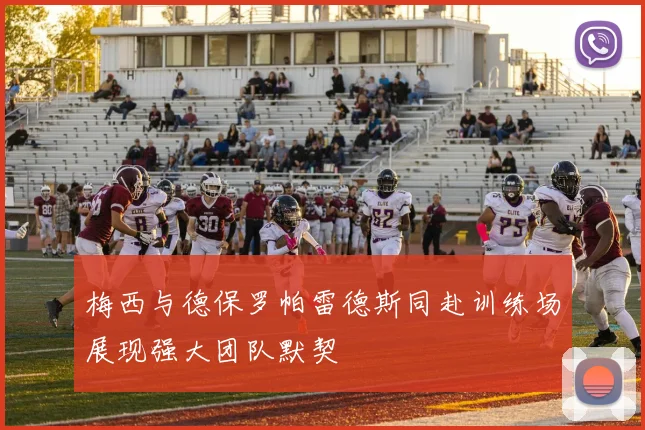 梅西与德保罗帕雷德斯同赴训练场展现强大团队默契