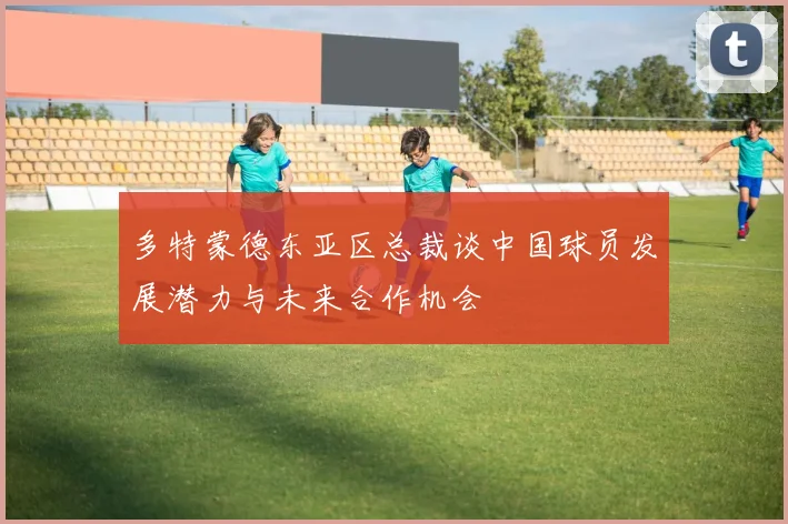 多特蒙德东亚区总裁谈中国球员发展潜力与未来合作机会