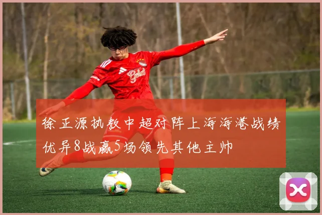徐正源执教中超对阵上海海港战绩优异8战赢5场领先其他主帅