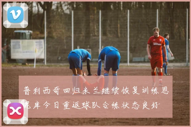 普利西奇回归米兰继续恢复训练恩昆库今日重返球队合练状态良好